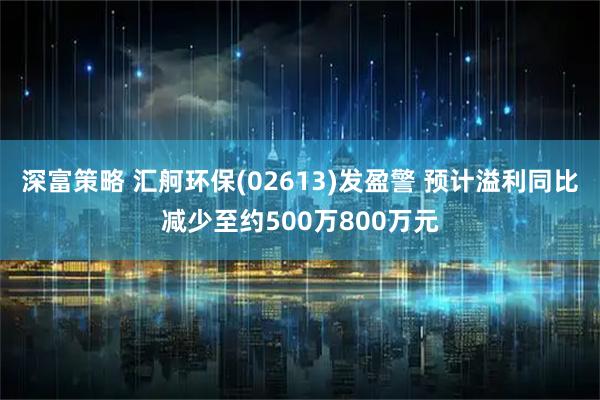 深富策略 汇舸环保(02613)发盈警 预计溢利同比减少至约500万800万元