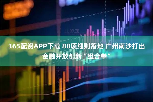 365配资APP下载 88项细则落地 广州南沙打出金融开放创新“组合拳”