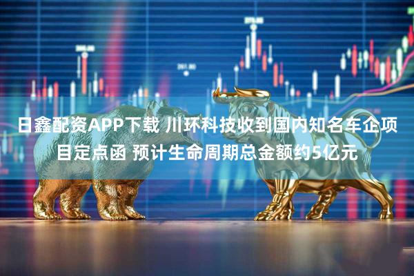 日鑫配资APP下载 川环科技收到国内知名车企项目定点函 预计生命周期总金额约5亿元