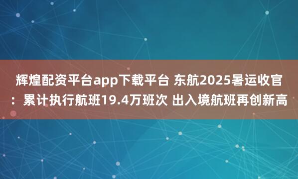 辉煌配资平台app下载平台 东航2025暑运收官：累计执行航班19.4万班次 出入境航班再创新高