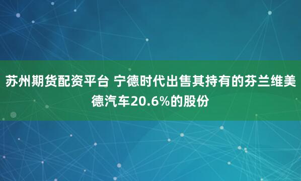 苏州期货配资平台 宁德时代出售其持有的芬兰维美德汽车20.6%的股份