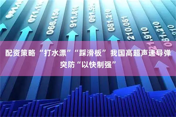 配资策略 “打水漂”“踩滑板” 我国高超声速导弹突防“以快制强”