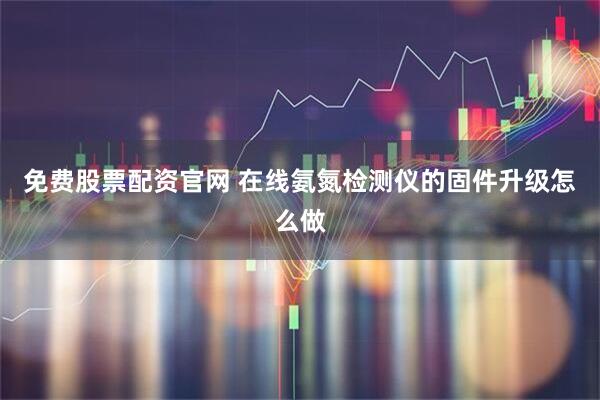 免费股票配资官网 在线氨氮检测仪的固件升级怎么做