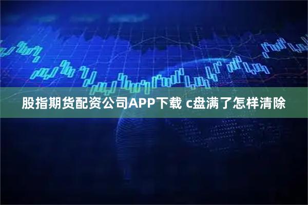 股指期货配资公司APP下载 c盘满了怎样清除