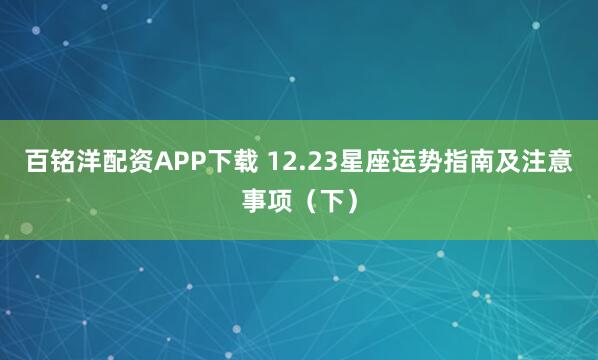 百铭洋配资APP下载 12.23星座运势指南及注意事项(下)