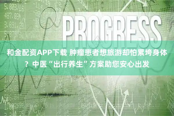 和金配资APP下载 肿瘤患者想旅游却怕累垮身体？中医“出行养生”方案助您安心出发