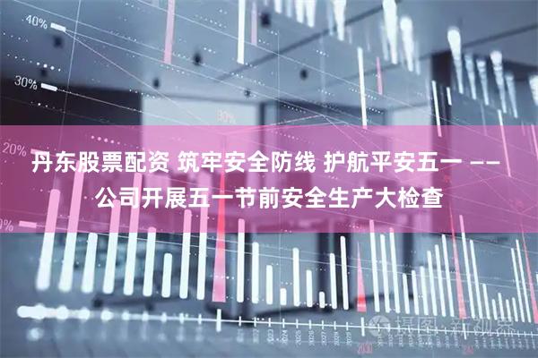 丹东股票配资 筑牢安全防线 护航平安五一 —— 公司开展五一节前安全生产大检查